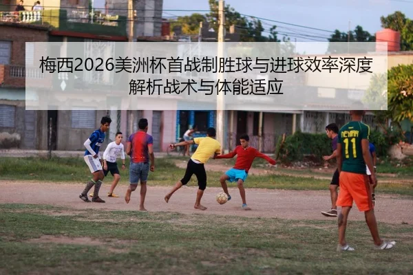 梅西2026美洲杯首战制胜球与进球效率深度解析战术与体能适应